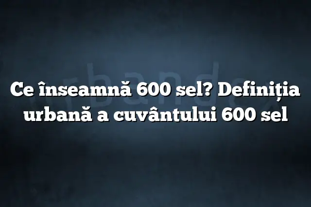 Ce înseamnă 600 sel? Definiția urbană a cuvântului 600 sel