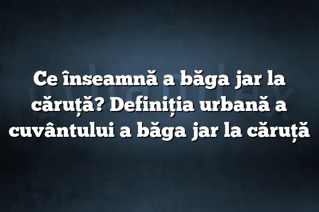 Ce înseamnă a băga jar la căruţă? Definiția urbană a cuvântului a băga jar la căruţă