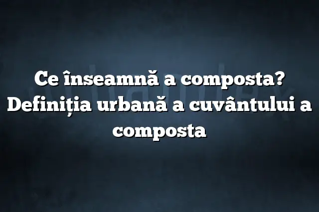 Ce înseamnă a composta? Definiția urbană a cuvântului a composta