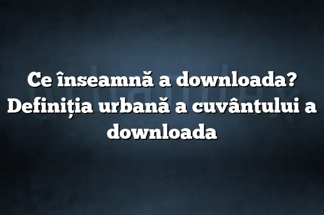 Ce înseamnă a downloada? Definiția urbană a cuvântului a downloada