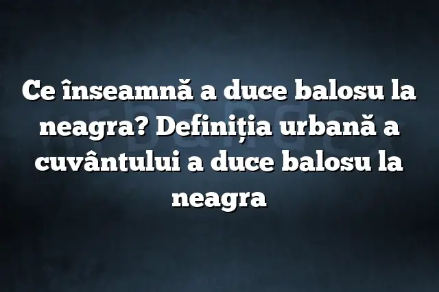 Ce înseamnă a duce balosu la neagra? Definiția urbană a cuvântului a duce balosu la neagra