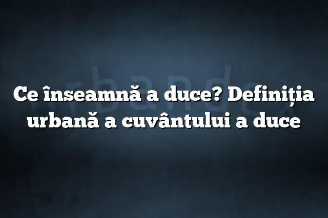 Ce înseamnă a duce? Definiția urbană a cuvântului a duce