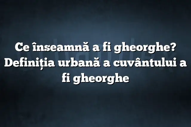 Ce înseamnă a fi gheorghe? Definiția urbană a cuvântului a fi gheorghe