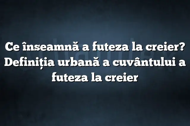 Ce înseamnă a futeza la creier? Definiția urbană a cuvântului a futeza la creier