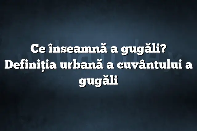 Ce înseamnă a gugăli? Definiția urbană a cuvântului a gugăli