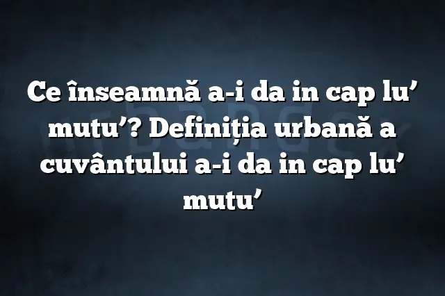 Ce înseamnă a-i da in cap lu’ mutu’? Definiția urbană a cuvântului a-i da in cap lu’ mutu’