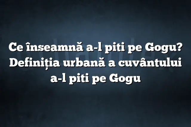 Ce înseamnă a-l piti pe Gogu? Definiția urbană a cuvântului a-l piti pe Gogu