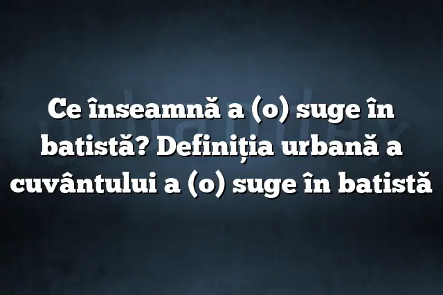 Ce înseamnă a (o) suge în batistă? Definiția urbană a cuvântului a (o) suge în batistă