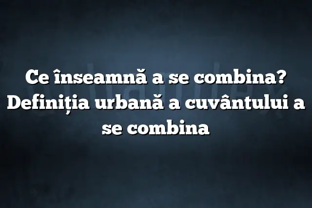 Ce înseamnă a se combina? Definiția urbană a cuvântului a se combina