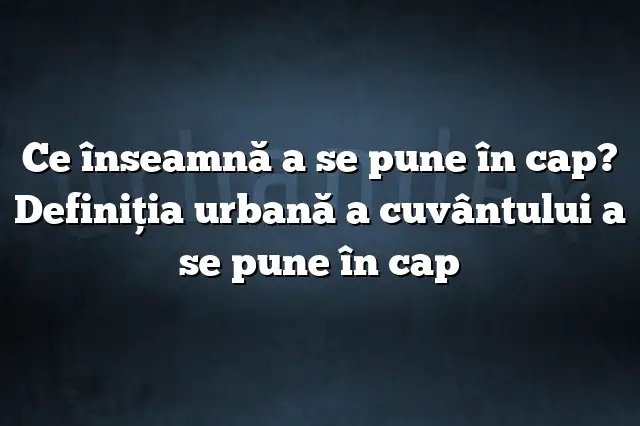 Ce înseamnă a se pune în cap? Definiția urbană a cuvântului a se pune în cap