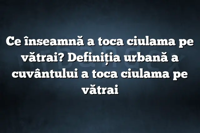 Ce înseamnă a toca ciulama pe vătrai? Definiția urbană a cuvântului a toca ciulama pe vătrai