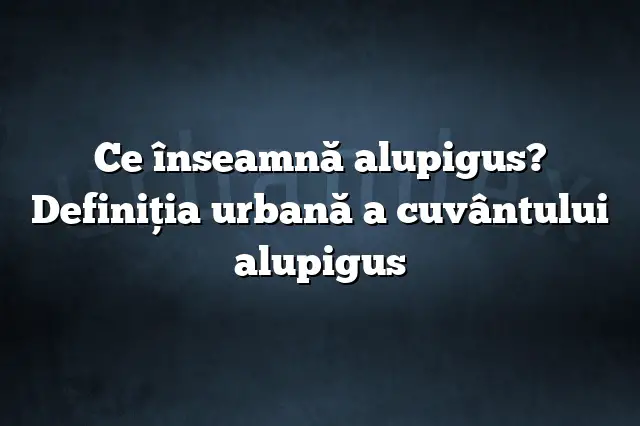 Ce înseamnă alupigus? Definiția urbană a cuvântului alupigus