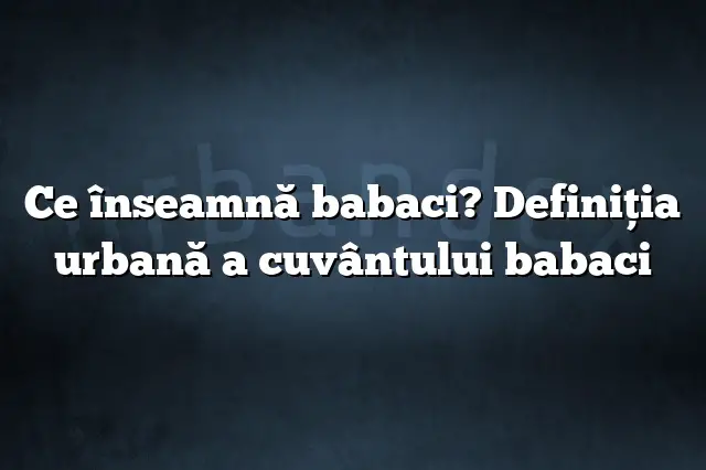 Ce înseamnă babaci? Definiția urbană a cuvântului babaci