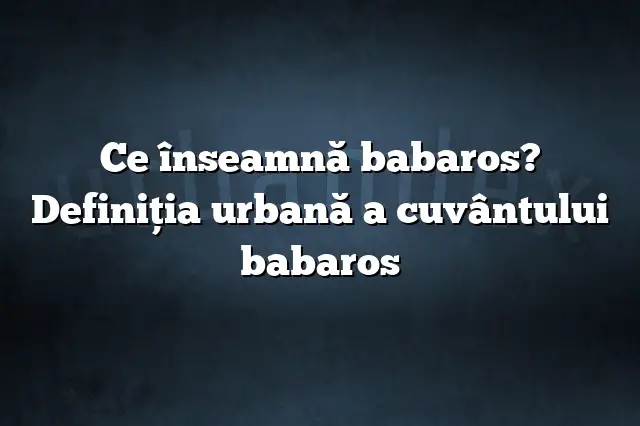 Ce înseamnă babaros? Definiția urbană a cuvântului babaros