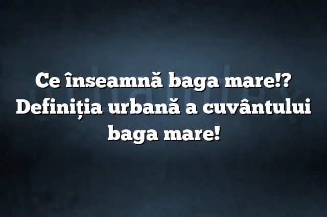 Ce înseamnă baga mare!? Definiția urbană a cuvântului baga mare!