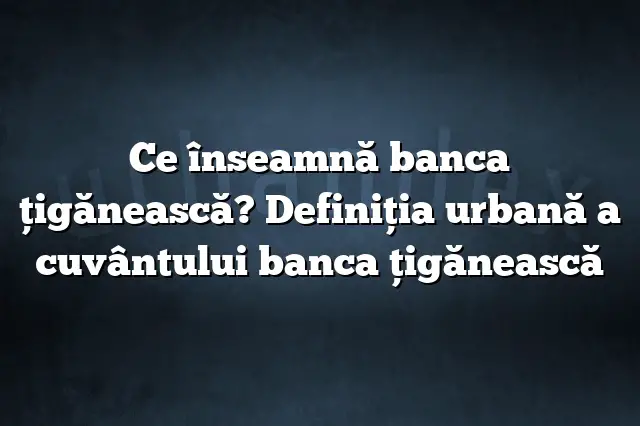 Ce înseamnă banca ţigănească? Definiția urbană a cuvântului banca ţigănească