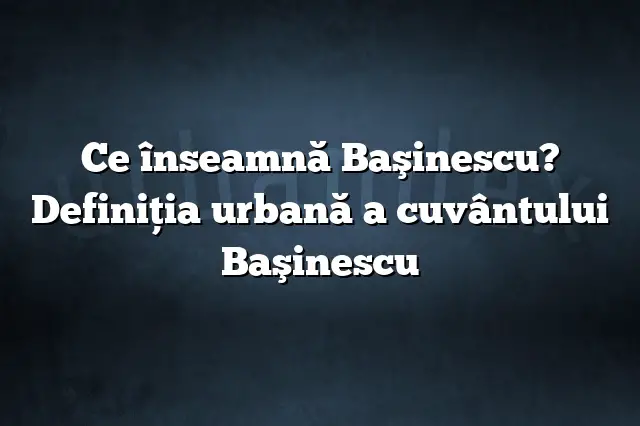 Ce înseamnă Başinescu? Definiția urbană a cuvântului Başinescu