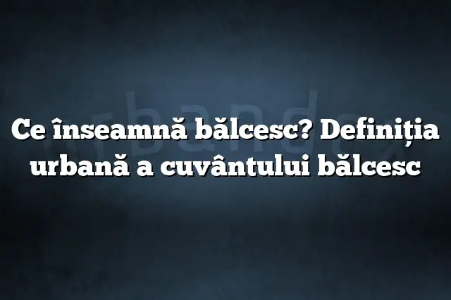 Ce înseamnă bălcesc? Definiția urbană a cuvântului bălcesc