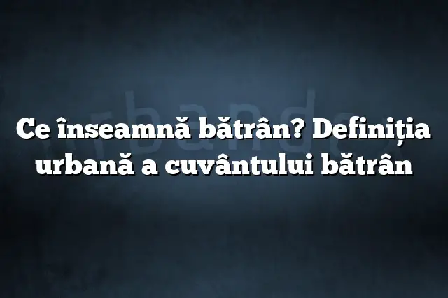 Ce înseamnă bătrân? Definiția urbană a cuvântului bătrân