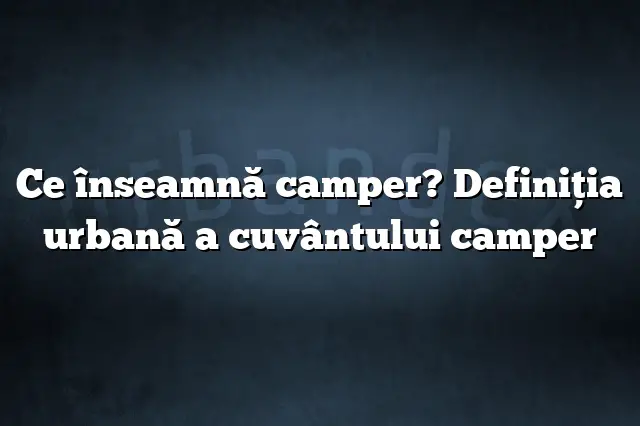 Ce înseamnă camper? Definiția urbană a cuvântului camper