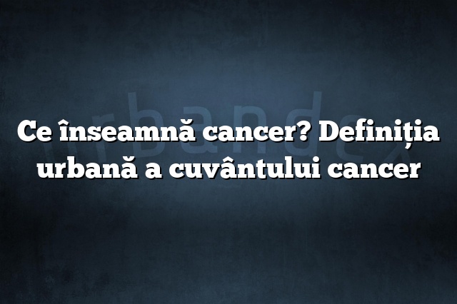 Ce înseamnă cancer? Definiția urbană a cuvântului cancer