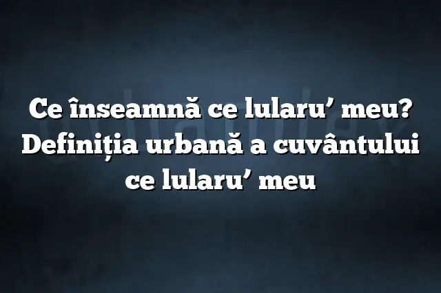 Ce înseamnă ce lularu’ meu? Definiția urbană a cuvântului ce lularu’ meu