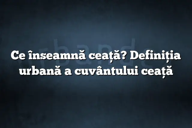 Ce înseamnă ceaţă? Definiția urbană a cuvântului ceaţă