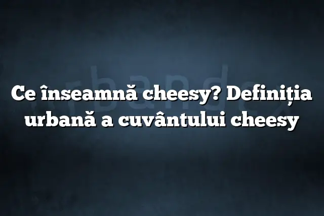 Ce înseamnă cheesy? Definiția urbană a cuvântului cheesy