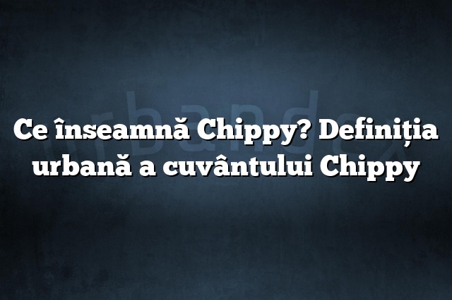 Ce înseamnă Chippy? Definiția urbană a cuvântului Chippy