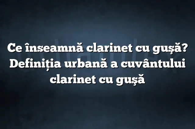 Ce înseamnă clarinet cu guşă? Definiția urbană a cuvântului clarinet cu guşă