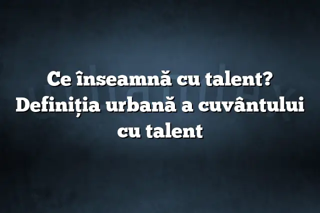Ce înseamnă cu talent? Definiția urbană a cuvântului cu talent