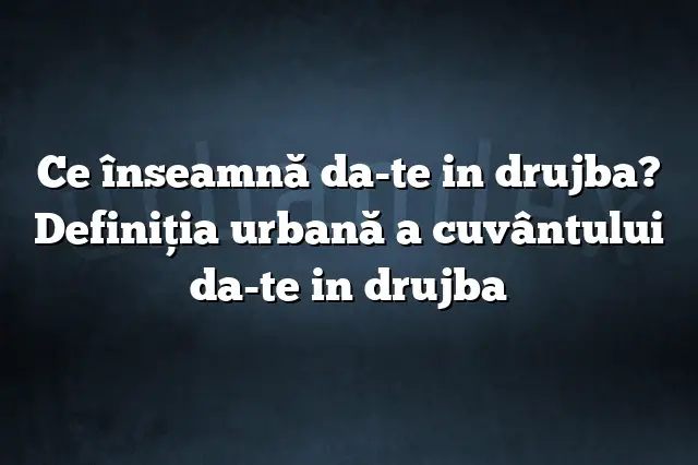 Ce înseamnă da-te in drujba? Definiția urbană a cuvântului da-te in drujba