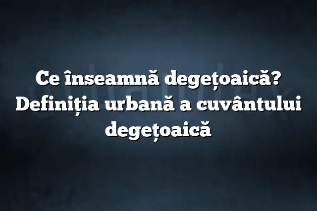 Ce înseamnă degeţoaică? Definiția urbană a cuvântului degeţoaică