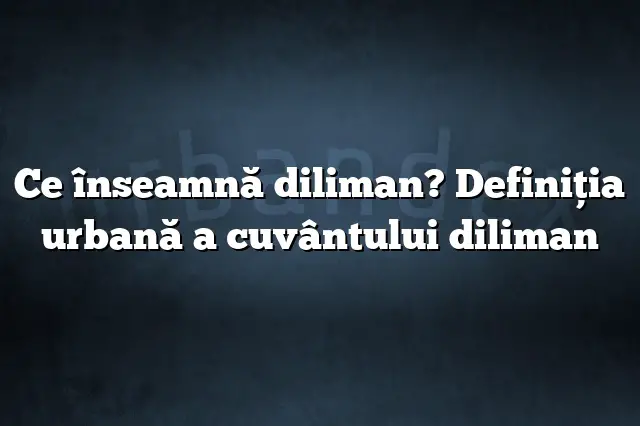 Ce înseamnă diliman? Definiția urbană a cuvântului diliman