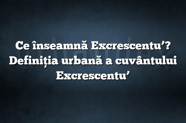 Ce înseamnă Excrescentu’? Definiția urbană a cuvântului Excrescentu’