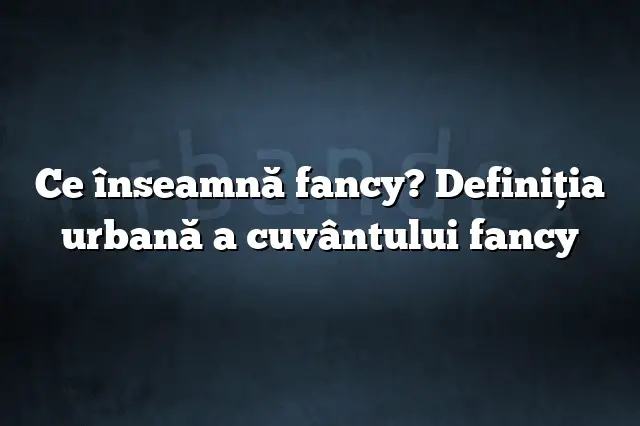 Ce înseamnă fancy? Definiția urbană a cuvântului fancy