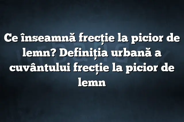 Ce înseamnă frecţie la picior de lemn? Definiția urbană a cuvântului frecţie la picior de lemn