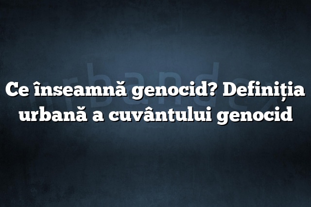 Ce înseamnă genocid? Definiția urbană a cuvântului genocid
