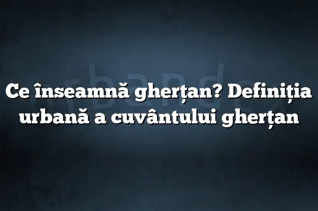 Ce înseamnă gherţan? Definiția urbană a cuvântului gherţan