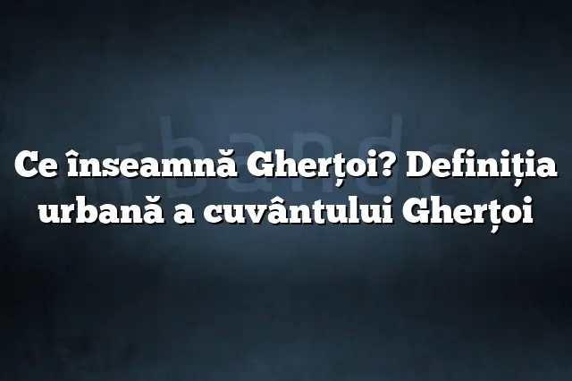 Ce înseamnă Gherţoi? Definiția urbană a cuvântului Gherţoi