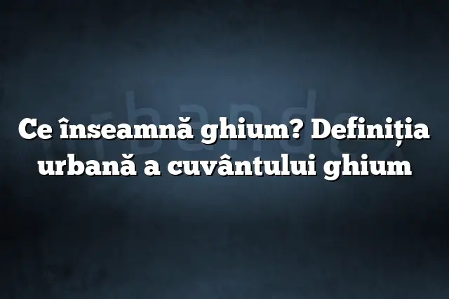 Ce înseamnă ghium? Definiția urbană a cuvântului ghium