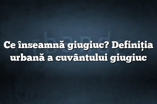 Ce înseamnă giugiuc? Definiția urbană a cuvântului giugiuc