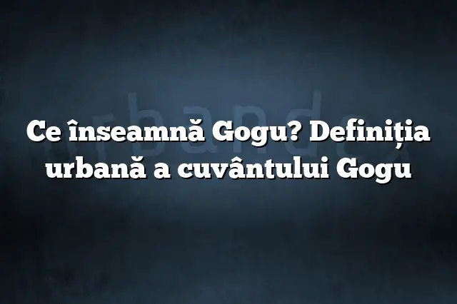 Ce înseamnă Gogu? Definiția urbană a cuvântului Gogu