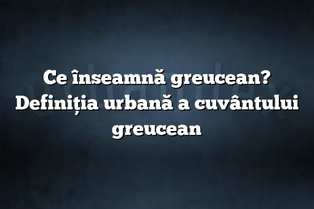 Ce înseamnă greucean? Definiția urbană a cuvântului greucean