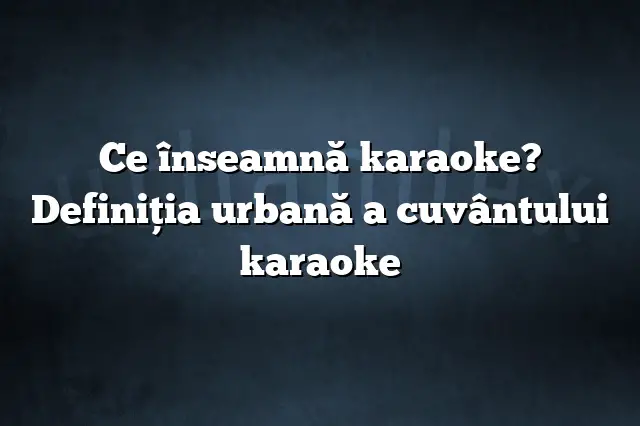 Ce înseamnă karaoke? Definiția urbană a cuvântului karaoke