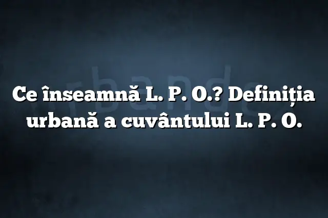 Ce înseamnă L. P. O.? Definiția urbană a cuvântului L. P. O.