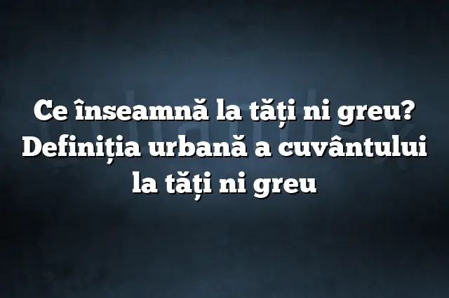 Ce înseamnă la tăţi ni greu? Definiția urbană a cuvântului la tăţi ni greu