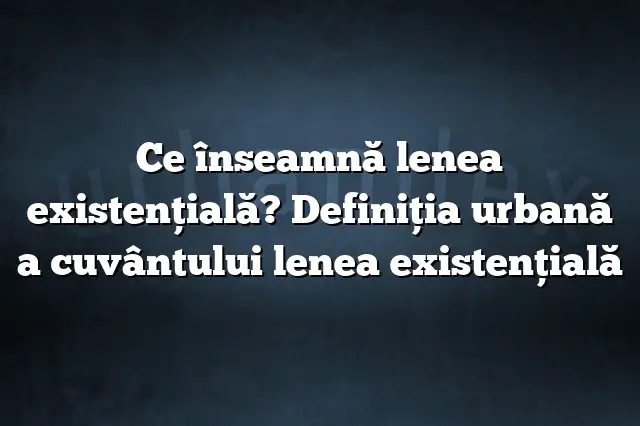 Ce înseamnă lenea existenţială? Definiția urbană a cuvântului lenea existenţială