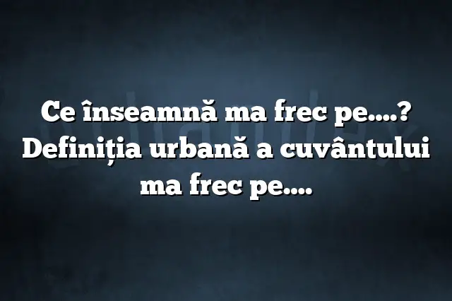 Ce înseamnă ma frec pe….? Definiția urbană a cuvântului ma frec pe….