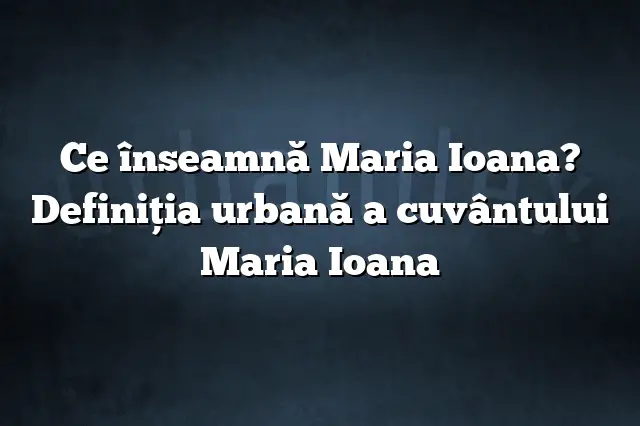 Ce înseamnă Maria Ioana? Definiția urbană a cuvântului Maria Ioana